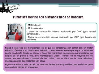 - Motor diesel
- Motor eléctrico
- Motor de combustión interna accionado por GNC (gas natural
comprimido).
- Motor de combustión interna accionado por GLP (gas licuado de
petróleo).
Clase I: este tipo de montacargas es el que se caracteriza por contar con un motor
eléctrico. Gracias a su diseño este vehículo cuenta con un asiento para que un individuo
pueda conducirlo desde su interior y hacer las maniobras que precise para trasladar las
cargas de un punto a otro. Los montacargas Clase I tienen, en la mayoría de los
casos, tres neumáticos o ruedas, de las cuales, una se ubica en la parte delantera,
mientras que las dos restantes van atrás.
Algo caracteriza a este modelo es que sus llantas son muy sólidas para resistir el peso
que se deba cargar en el aparato.
 