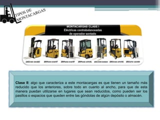 Clase II: algo que caracteriza a este montacargas es que tienen un tamaño más
reducido que los anteriores, sobre todo en cuanto al ancho, para que de esta
manera puedan utilizarse en lugares que sean reducidos, como pueden ser los
pasillos o espacios que queden entre las góndolas de algún depósito o almacén.
 