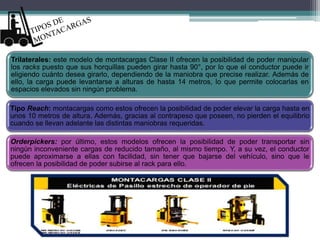 Trilaterales: este modelo de montacargas Clase II ofrecen la posibilidad de poder manipular
los racks puesto que sus horquillas pueden girar hasta 90°, por lo que el conductor puede ir
eligiendo cuánto desea girarlo, dependiendo de la maniobra que precise realizar. Además de
ello, la carga puede levantarse a alturas de hasta 14 metros, lo que permite colocarlas en
espacios elevados sin ningún problema.
Tipo Reach: montacargas como estos ofrecen la posibilidad de poder elevar la carga hasta en
unos 10 metros de altura. Además, gracias al contrapeso que poseen, no pierden el equilibrio
cuando se llevan adelante las distintas maniobras requeridas.
Orderpickers: por último, estos modelos ofrecen la posibilidad de poder transportar sin
ningún inconveniente cargas de reducido tamaño, al mismo tiempo. Y, a su vez, el conductor
puede aproximarse a ellas con facilidad, sin tener que bajarse del vehículo, sino que le
ofrecen la posibilidad de poder subirse al rack para ello.
 