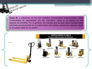 Clase III: a diferencia de los dos modelos mencionados anteriormente, estos
montacargas se caracterizan por ser manuales, como si se tratara de una
especie de carretilla. Por lo general, las manijas que se usan para manejar estos
vehículos se encuentran en la parte trasera del mismo, aunque en algunos casos
se la puede hallar en su centro.
 