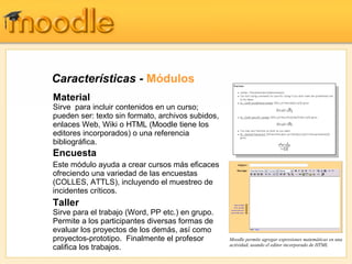 Características - Módulos
Material
Sirve para incluir contenidos en un curso;
pueden ser: texto sin formato, archivos subidos,
enlaces Web, Wiki o HTML (Moodle tiene los
editores incorporados) o una referencia
bibliográfica.
Encuesta
Este módulo ayuda a crear cursos más eficaces
ofreciendo una variedad de las encuestas
(COLLES, ATTLS), incluyendo el muestreo de
incidentes críticos.
Taller
Sirve para el trabajo (Word, PP etc.) en grupo.
Permite a los participantes diversas formas de
evaluar los proyectos de los demás, así como
proyectos-prototipo. Finalmente el profesor        Moodle permite agregar expresiones matemáticas en una
                                                   actividad, usando el editor incorporado de HTML
califica los trabajos.
 