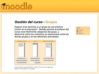 Gestión del curso - Grupos
Asignar a los alumnos a un grupo es una práctica
común en la educación. Moodle permite al profesor del
curso crear fácilmente categorías del grupo, y
determine cómo los miembros se relacionaran entre los
demás grupos y en las diferentes actividades.




Crear nombres de grupo distintos es fácil. Con un clic se asignan los
alumnos y los profesores a un grupo.
 