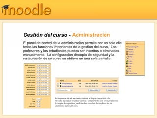 Gestión del curso - Administración
El panel de control de la administración permite con un solo clic
todas las funciones importantes de la gestión del curso. Los
profesores y los estudiantes pueden ser inscritos o eliminados
manualmente. La configuración de copia de seguridad y la
restauración de un curso se obtiene en una sola pantalla.




                     La restauración de un curso existente se logra con un solo clic.
                     Moodle hace fácil reutilizar cursos y compartirlos con otros profesores.
                     La copia de seguridad puede incluir o excluir los archivos de los
                     alumnos y datos del curso
 