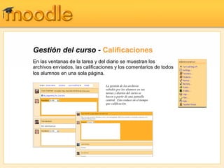 Gestión del curso - Calificaciones
En las ventanas de la tarea y del diario se muestran los
archivos enviados, las calificaciones y los comentarios de todos
los alumnos en una sola página.

                                 La gestión de los archivos
                                 subidos por los alumnos en sus
                                 tareas y diarios del curso se
                                 hacen a partir de una pantalla
                                 central. Esto reduce en el tiempo
                                 que calificación.
 