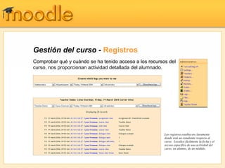 Gestión del curso - Registros
Comprobar qué y cuándo se ha tenido acceso a los recursos del
curso, nos proporcionan actividad detallada del alumnado.




                                                        Los registros establecen claramente
                                                        donde está un estudiante respecto al
                                                        curso. Localice fácilmente la fecha y el
                                                        acceso específico de una actividad del
                                                        curso, un alumno, de un módulo.
 