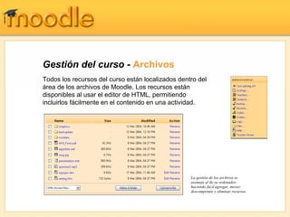 Gestión del curso - Archivos
Todos los recursos del curso están localizados dentro del
área de los archivos de Moodle. Los recursos están
disponibles al usar el editor de HTML, permitiendo
incluirlos fácilmente en el contenido en una actividad.




                                                   La gestión de los archivos se
                                                   asemeja al de su ordenador,
                                                   haciendo fácil agregar, mover,
                                                   descomprimir y eliminar recursos.
 