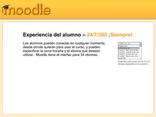 Experiencia del alumno – 24/7/365 ¡Siempre!
Los alumnos pueden conectar en cualquier momento,
desde donde quieran para usar el curso, y pueden
especificar la zona horaria y el idioma que desean
utilizar. Moodle tiene el interfaz para 34 idiomas.
                                                      Se pueden seleccionar uno de los 34
                                                      idiomas disponible en la conexión
 