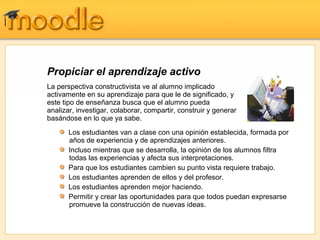 Propiciar el aprendizaje activo
La perspectiva constructivista ve al alumno implicado
activamente en su aprendizaje para que le de significado, y
este tipo de enseñanza busca que el alumno pueda
analizar, investigar, colaborar, compartir, construir y generar
basándose en lo que ya sabe.
       Los estudiantes van a clase con una opinión establecida, formada por
       años de experiencia y de aprendizajes anteriores.
       Incluso mientras que se desarrolla, la opinión de los alumnos filtra
       todas las experiencias y afecta sus interpretaciones.
       Para que los estudiantes cambien su punto vista requiere trabajo.
       Los estudiantes aprenden de ellos y del profesor.
       Los estudiantes aprenden mejor haciendo.
       Permitir y crear las oportunidades para que todos puedan expresarse
       promueve la construcción de nuevas ideas.
 