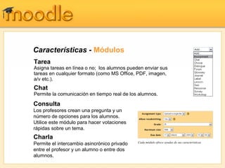 Características - Módulos
Tarea
Asigna tareas en línea o no; los alumnos pueden enviar sus
tareas en cualquier formato (como MS Office, PDF, imagen,
a/v etc.).
Chat
Permite la comunicación en tiempo real de los alumnos.

Consulta
Los profesores crean una pregunta y un
número de opciones para los alumnos.
Utilice este módulo para hacer votaciones
rápidas sobre un tema.
Charla
                                             Cada módulo ofrece ayudas de sus características
Permite el intercambio asincrónico privado
entre el profesor y un alumno o entre dos
alumnos.
 