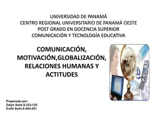 UNIVERSIDAD DE PANAMÁ 
CENTRO REGIONAL UNIVERSITARIO DE PANAMÁ OESTE 
POST GRADO EN DOCENCIA SUPERIOR 
COMUNICACIÓN Y TECNOLOGÍA EDUCATIVA 
COMUNICACIÓN, 
MOTIVACIÓN,GLOBALIZACIÓN, 
RELACIONES HUMANAS Y 
ACTITUDES 
Preparado por: 
Dalys Solis 8-333-125 
Enith Solís 8-424-251 
 
