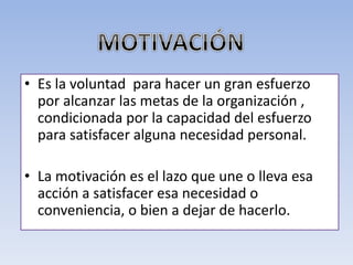 • Es la voluntad para hacer un gran esfuerzo
por alcanzar las metas de la organización ,
condicionada por la capacidad del esfuerzo
para satisfacer alguna necesidad personal.
• La motivación es el lazo que une o lleva esa
acción a satisfacer esa necesidad o
conveniencia, o bien a dejar de hacerlo.
 