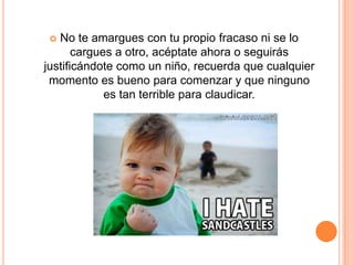  No te amargues con tu propio fracaso ni se lo
       cargues a otro, acéptate ahora o seguirás
justificándote como un niño, recuerda que cualquier
 momento es bueno para comenzar y que ninguno
             es tan terrible para claudicar.
 