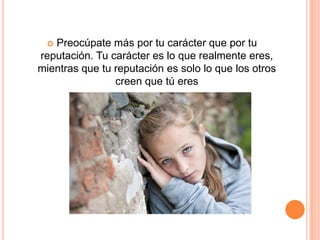 Preocúpate más por tu carácter que por tu
reputación. Tu carácter es lo que realmente eres,
mientras que tu reputación es solo lo que los otros
                creen que tú eres
 