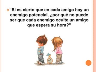  “Si
    es cierto que en cada amigo hay un
 enemigo potencial, ¿por qué no puede
 ser que cada enemigo oculte un amigo
         que espera su hora?”
 