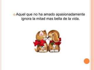  Aquelque no ha amado apasionadamente
    ignora la mitad mas bella de la vida.
 