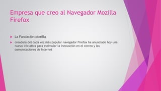 Empresa que creo al Navegador Mozilla
Firefox
 La Fundación Mozilla
 creadora del cada vez más popular navegador Firefox ha anunciado hoy una
nueva iniciativa para estimular la innovación en el correo y las
comunicaciones de Internet
 