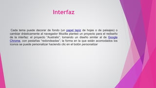 Interfaz
Cada tema puede decorar de fondo (un papel tapiz de hojas o de paisajes) o
cambiar drásticamente al navegador Mozilla planteó un proyecto para el rediseño
de la interfaz: el proyecto “Australis”; tomando un diseño similar al de Google
Chrome, con pestañas “redondeadas”; la forma en la que están acomodados los
íconos se puede personalizar haciendo clic en el botón personalizar
 