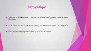 Desventajas
 -Mientras más extensiones le instales, más lento será, y puede causar algunos
problemas.
 -Si se cierra una sesión de forma inesperada, Firefox la restaura sin preguntar
 - bloquea algunas páginas muy antiguas o sin SSL seguro
 