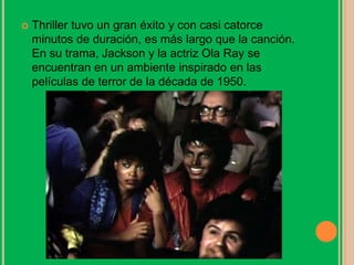  Thriller tuvo un gran éxito y con casi catorce
minutos de duración, es más largo que la canción.
En su trama, Jackson y la actriz Ola Ray se
encuentran en un ambiente inspirado en las
películas de terror de la década de 1950.
 