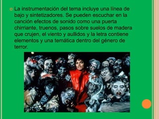  La instrumentación del tema incluye una línea de
bajo y sintetizadores. Se pueden escuchar en la
canción efectos de sonido como una puerta
chirriante, truenos, pasos sobre suelos de madera
que crujen, el viento y aullidos y la letra contiene
elementos y una temática dentro del género de
terror.
 