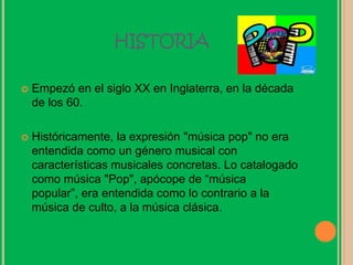 HISTORIA
 Empezó en el siglo XX en Inglaterra, en la década
de los 60.
 Históricamente, la expresión "música pop" no era
entendida como un género musical con
características musicales concretas. Lo catalogado
como música "Pop", apócope de “música
popular”, era entendida como lo contrario a la
música de culto, a la música clásica.
 