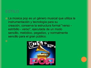 ESTILO
 La música pop es un género musical que utiliza la
instrumentación y tecnología para su
creación, conserva la estructura formal "verso -
estribillo - verso", ejecutada de un modo
sencillo, melódico, pegadizo, y normalmente
sencillo para el gran público.

 