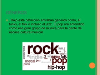 GÉNEROS
 . Bajo esta definición entraban géneros como, el
funky, el folk o incluso el jazz. El pop era entendido
como ese gran grupo de música para la gente de
escasa cultura musical.
 