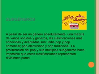 SUBGÉNEROS
A pesar de ser un género absolutamente una mezcla
de varios sonidos y géneros, las clasificaciones más
conocidas y aceptadas son: indie pop y pop
comercial; pop electrónico y pop tradicional. La
proliferación del pop y sus múltiples subgéneros hace
imposible que estas clasificaciones representen
divisiones puras.
 