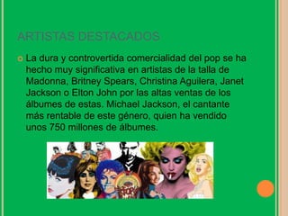 ARTISTAS DESTACADOS
 La dura y controvertida comercialidad del pop se ha
hecho muy significativa en artistas de la talla de
Madonna, Britney Spears, Christina Aguilera, Janet
Jackson o Elton John por las altas ventas de los
álbumes de estas. Michael Jackson, el cantante
más rentable de este género, quien ha vendido
unos 750 millones de álbumes.
 