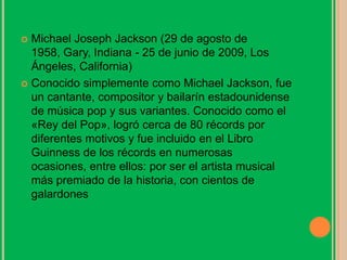  Michael Joseph Jackson (29 de agosto de
1958, Gary, Indiana - 25 de junio de 2009, Los
Ángeles, California)
 Conocido simplemente como Michael Jackson, fue
un cantante, compositor y bailarín estadounidense
de música pop y sus variantes. Conocido como el
«Rey del Pop», logró cerca de 80 récords por
diferentes motivos y fue incluido en el Libro
Guinness de los récords en numerosas
ocasiones, entre ellos: por ser el artista musical
más premiado de la historia, con cientos de
galardones
 