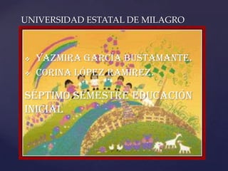 UNIVERSIDAD ESTATAL DE MILAGRO



   YAZMIRA GARCÍA BUSTAMANTE.
   CORINA LóPEZ RAMIREZ.

     {
SÉPTIMO SEMESTRE EDUCACIÓN
INICIAL
 