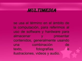 MULTIMEDIA

se usa el término en el ámbito de
la computación, para referimos al
uso de software y hardware para
almacenar         y        presentar
contenidos, generalmente usando
una         combinación          de
texto,         fotografías         e
ilustraciones, videos y audio.
 