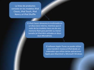 La línea de productos
consiste en los modelos iPod
  Classic, iPod Touch, iPod
   Nano y el iPod Shuffle


                El iPod Classic almacena la multimedia en
                  un disco duro interno, mientras que el
                  resto de los modelos hace uso de una
                  memoria flash para permitir su menor
                 tamaño (el iPod Mini utilizaba un disco
                             duro Microdrive).




                                     El software Apple iTunes se puede utilizar
                                      para transferir música al iPod desde un
                                     ordenador que utiliza ciertas aplicaciones
                                    Apple para Macintosh y Microsoft Windows
 