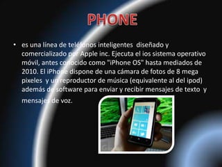 • es una línea de teléfonos inteligentes diseñado y
  comercializado por Apple inc. Ejecuta el ios sistema operativo
  móvil, antes conocido como "iPhone OS" hasta mediados de
  2010. El iPhone dispone de una cámara de fotos de 8 mega
  pixeles y un reproductor de música (equivalente al del ipod)
  además de software para enviar y recibir mensajes de texto y
  mensajes de voz.
 
