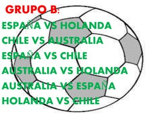 GRUPO B: 
ESPAÑA VS HOLANDA 
CHILE VS AUSTRALIA 
ESPAÑA VS CHILE 
AUSTRALIA VS HOLANDA 
AUSTRALIA VS ESPAÑA 
HOLANDA VS CHILE 
 