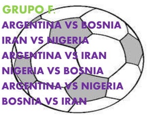 GRUPO F: 
ARGENTINA VS BOSNIA 
IRAN VS NIGERIA 
ARGENTINA VS IRAN 
NIGERIA VS BOSNIA 
ARGENTINA VS NIGERIA 
BOSNIA VS IRAN 
 