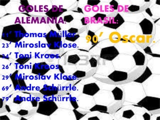 GOLES DE 
ALEMANIA: 
GOLES DE 
BRASIL: 
11’ Thomas Müller. 
23’ Miroslav Klose. 
24’ Toni Kroos. 
26’ Toni Kroos. 
29’ Miroslav Klose. 
69’ Andre Schürrle. 
79’ Andre Schürrle. 
90’ Oscar. 
 