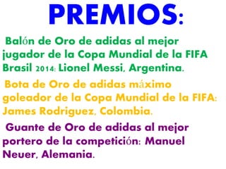 PREMIOS: 
Balón de Oro de adidas al mejor 
jugador de la Copa Mundial de la FIFA 
Brasil 2014: Lionel Messi, Argentina. 
Bota de Oro de adidas máximo 
goleador de la Copa Mundial de la FIFA: 
James Rodriguez, Colombia. 
Guante de Oro de adidas al mejor 
portero de la competición: Manuel 
Neuer, Alemania. 
 