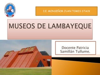 MUSEOS DE LAMBAYEQUE I.E. MONSEÑOR JUAN TOMIS STACK Docente Patricia SamillánTullume. 
