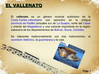 EL VALLENATO El  vallenato  es un género musical autóctono de la  Costa Caribe colombiana  con epicentro en la antigua  provincia de Padilla  (actuales sur de  La Guajira , norte del  Cesar  y oriente del  Magdalena ) y una variante importante en la región sabanera de los departamentos de  Bolívar ,  Sucre ,  Córdoba . Se interpreta tradicionalmente con tres instrumentos: el  acordeón diatónico , la  guacharaca  y la caja. 