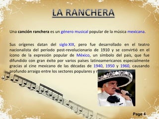 Una  canción ranchera  es un  género musical  popular de la música  mexicana . Sus orígenes datan del  siglo XIX , pero fue desarrollado en el teatro nacionalista del período post-revolucionario de 1910 y se convirtió en el ícono de la expresión popular de  México , un símbolo del país, que fue difundido con gran éxito por varios países latinoamericanos especialmente gracias al cine mexicano de las décadas de  1940 ,  1950  y  1960 , causando profundo arraigo entre los sectores populares y medios. 