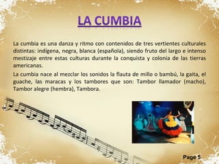 La cumbia es una danza y ritmo con contenidos de tres vertientes culturales distintas: indígena, negra, blanca (española), siendo fruto del largo e intenso mestizaje entre estas culturas durante la conquista y colonia de las tierras americanas.  La cumbia nace al mezclar los sonidos la flauta de millo o bambú, la gaita, el guache, las maracas y los tambores que son: Tambor llamador (macho), Tambor alegre (hembra), Tambora. 
