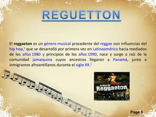 El  reggaeton  es un  género musical  procedente del  reggae  con influencias del  hip hop , 1  que se desarrolló por primera vez en  Latinoamérica  hacia mediados de los  años 1980  y principios de los  años 1990 , nace y surge a raíz de la comunidad  jamaiquina  cuyos ancestros llegaron a  Panamá , junto a inmigrantes afroantillanos durante el  siglo XX . 2 