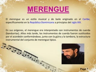 El  merengue  es un estilo musical y de baile originado en el  Caribe , específicamente en la  República Dominicana  a principios del  siglo XIX . En sus orígenes, el merengue era interpretado con instrumentos de cuerda (bandurrias). Años más tarde, los instrumentos de cuerda fueron sustituidos por el acordeón conformándose, junto con la güira y la tambora, la estructura instrumental del conjunto de merengue típico.  