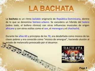 La  bachata  es un ritmo  bailable  originario de  República Dominicana , dentro de lo que se denomina  folclore urbano . Se considera un híbrido del  bolero  (sobre todo, el bollero rítmico) con otras influencias musicales de origen  africano  y con otros estilos como el  son , el  merengue  y el  chachachá . Durante los  años 60  y principios de los  70 , era desdeñada como música de las clases pobres y era conocida como "música de amargue", haciendo alusión al estado de melancolía provocado por el desamor. 