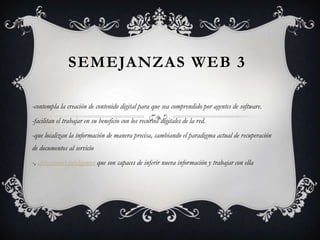 SEMEJANZAS WEB 3

-contempla la creación de contenido digital para que sea comprendido por agentes de software.
-facilitan el trabajar en su beneficio con los recursos digitales de la red.
-que localizan la información de manera precisa, cambiando el paradigma actual de recuperación
de documentos al servicio
-, aplicaciones inteligentes que son capaces de inferir nueva información y trabajar con ella
 