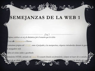 SEMEJANZAS DE LA WEB 1


-Páginas estáticas en vez de dinámicas por el usuario que la visita
El uso de framesets o Marcos.
Extensiones propias del HTML como el parpadeo y las marquesinas, etiquetas introducidas durante la guerra
de navegadores web.
Libros de visitas online o guestbooks
formularios HTML enviados vía email. Un usuario llenaba un formulario y después de hacer clic se enviaba a
través de un cliente de correo electrónico, con el problema que en el código se podía observar los detalles del envío
del correo electrónico.
 