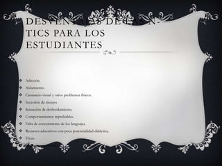 DESVENTAJAS DE LAS N -
    TICS PARA LOS
    ESTUDIANTES


 Adicción.
 Aislamiento.
 Cansancio visual y otros problemas físicos.
 Inversión de tiempo.
 Sensación de desbordamiento.
 Comportamientos reprobables.
 Falta de conocimiento de los lenguajes.
 Recursos educativos con poca potencialidad didáctica.
 Virus.
 Esfuerzo económico.
 