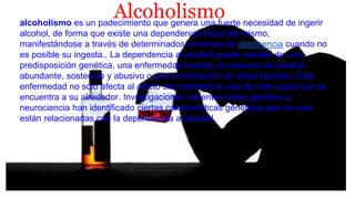Alcoholismoalcoholismo es un padecimiento que genera una fuerte necesidad de ingerir
alcohol, de forma que existe una dependencia física del mismo,
manifestándose a través de determinados síntomas de abstinencia cuando no
es posible su ingesta.. La dependencia al alcohol puede resultar de una
predisposición genética, una enfermedad mental, el consumo de alcohol
abundante, sostenido y abusivo o una combinación de estos factores. Esta
enfermedad no solo afecta al adicto sino también la vida de todo aquel que se
encuentra a su alrededor. Investigaciones recientes sobre genética y
neurociencia han identificado ciertas características genéticas que se cree
están relacionadas con la dependencia al alcohol.
 