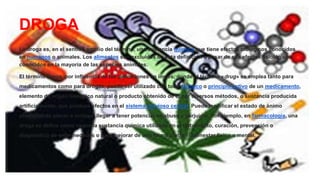 DROGA
La droga es, en el sentido amplio del término, una sustancia química que tiene efectos biológicos conocidos
en humanos o animales. Los alimentos son excluidos de esta definición a pesar de sus efectos fisiológicos
conocidos en la mayoría de las especies animales.
El término droga, por influencia de las definiciones en inglés, donde el término «drug» se emplea tanto para
medicamentos como para drogas, puede ser utilizado con todo fármaco o principio activo de un medicamento,
elemento de origen biológico natural o producto obtenido de él por diversos métodos, o sustancia producida
artificialmente, que produce efectos en el sistema nervioso central. Puede modificar el estado de ánimo
produciendo placer e incluso, llegar a tener potencial de abuso y perjuicio. Por ejemplo, en farmacología, una
droga se define como «aquella sustancia química utilizada en el tratamiento, curación, prevención o
diagnóstico de enfermedades o para mejorar de una forma u otra el bienestar físico o mental.
 